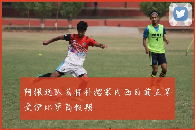 阿根廷队或将补招塞内西目前正享受伊比萨岛假期