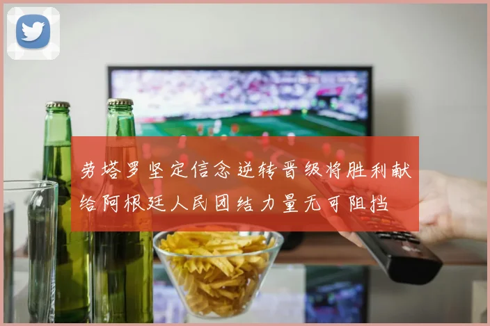 劳塔罗坚定信念逆转晋级将胜利献给阿根廷人民团结力量无可阻挡