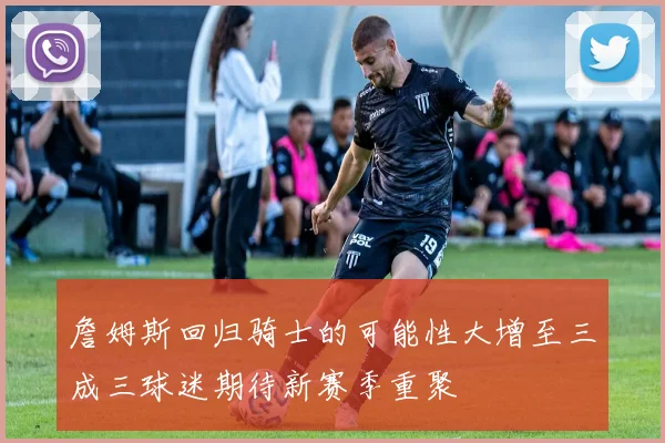 詹姆斯回归骑士的可能性大增至三成三球迷期待新赛季重聚