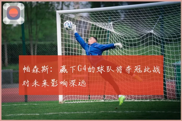 帕森斯：赢下G4的球队将夺冠此战对未来影响深远