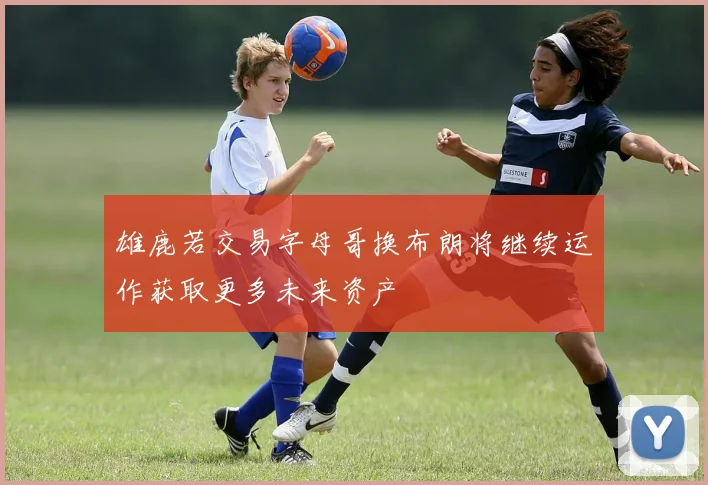 雄鹿若交易字母哥换布朗将继续运作获取更多未来资产