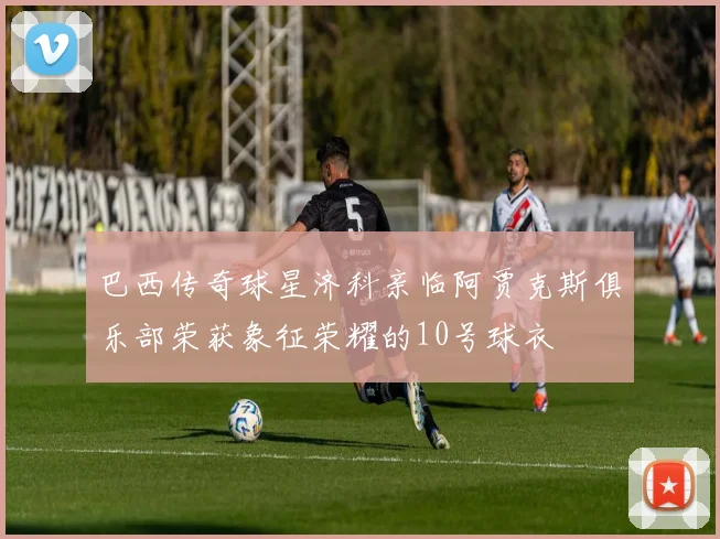 巴西传奇球星济科亲临阿贾克斯俱乐部荣获象征荣耀的10号球衣