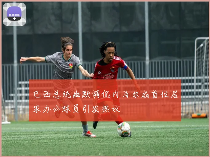 巴西总统幽默调侃内马尔成首位居家办公球员引发热议