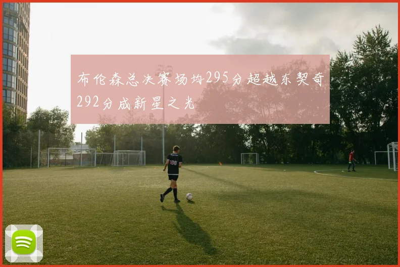 布伦森总决赛场均295分超越东契奇292分成新星之光