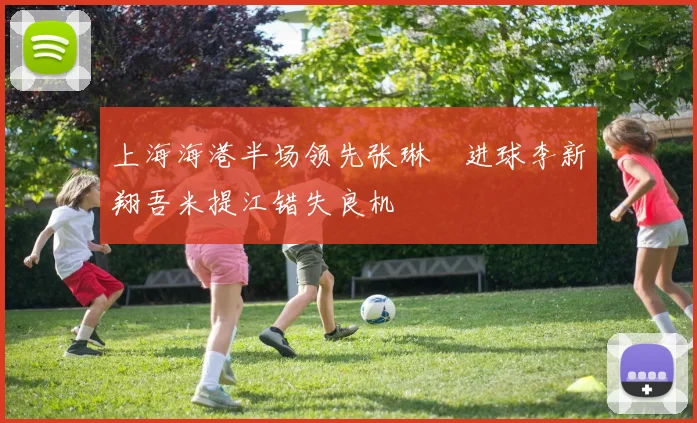 上海海港半场领先张琳芃进球李新翔吾米提江错失良机