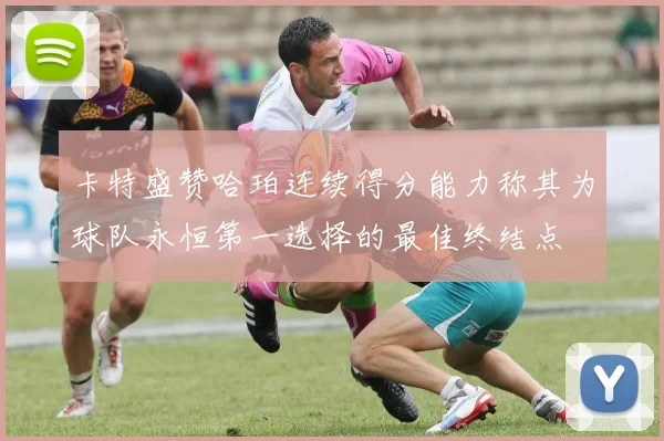 卡特盛赞哈珀连续得分能力称其为球队永恒第一选择的最佳终结点