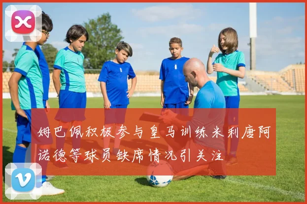 姆巴佩积极参与皇马训练米利唐阿诺德等球员缺席情况引关注