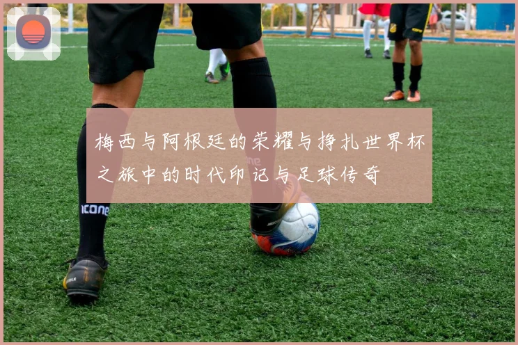 梅西与阿根廷的荣耀与挣扎世界杯之旅中的时代印记与足球传奇